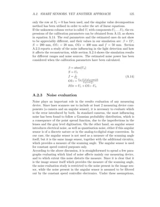 A.2. SMART SENSORS. YET ANOTHER APPROACH 125
only the row at YI = 0 has been used, and the singular value decomposition
method has been utilised in order to solve the set of linear equations.
If the unknowns column vector is called U, with components U1 . . . U7, the ex-
pressions of the calibration parameters can be obtained from A.13, as shown
in equation A.14. The real parameters and the estimated ones do not show
to be appreciably different, and their values in our simulation are: β = 15o
,
S = 200 mm, OIz = 20 mm, OIx = 400 mm and f = 50 mm. Section
A.2.3 reports a study of the noise influencing in the light detection and how
it affects the reconstruction, while section A.2.4 shows the simulation results
for different ranges and noise sources. The estimated noise power has been
considered when the calibration parameters have been calculated.
β = atan(U4)
S = U7
f = 1
U3
OIz = U2−U1U3U4+sec(β)
U3(1+U2
4 )
IOx = U1 + OIz · U4
(A.14)
A.2.3 Noise evaluation
Noise plays an important role in the results evaluation of any measuring
device. Since laser scanners use to include at least 2 measuring device com-
ponents (a camera and an angular sensor), it is necessary to evaluate which
is the error introduced by both. In standard cameras, the most influencing
noise has been found to follow a Gaussian probability distribution, which is
a consequence of the point spread function, due to the imperfections in the
lenses and the gray level digitisation. On the other hand, an angular sensor
introduces electrical noise, as well as quantisation noise, either if this angular
sensor is of a discrete nature or in the analog-to-digital stage conversion. In
our case, the angular sensor is not used as a measure of the scanning angle
itself, but it is the same image sensor, together with the additional circuitry,
which provides a measure of the scanning angle. The angular sensor is used
for constant speed control purposes only.
According to the above discussion, it is straightforward to spend a few para-
graphs evaluating which kind of noise affects mainly our measuring device,
and to which extent this noise distorts the measure. Since it is clear that it
is the image sensor itself which provides the measure of the scanning angle,
the noise evaluation study is restricted to the noise present in the image sen-
sor, while the noise present in the angular sensor is assumed to be filtered
out by the constant speed controller electronics. Under these assumptions,
 
