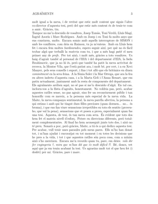 AGRAÏMENTS 3
molt igual a la meva, i de veritat que estic molt content que siguis l’altre
co-director d’aquesta tesi, però del que estic més content és de tenir-te com
a amic. Gràcies, tiu.
Tampoc no me’n descuido de vosaltres, Josep Tomàs, Toni Verdú, Lluı́s Magı́,
Íngrid Azorı́n i Marc Rodrı́guez. Amb en Josep i en Toni fa molts anys que
ens coneixem, molts. Encara somio amb aquells interruptors de SIMON i
amb les conilleres, com deia en Raimon, tu ja m’entens. Amb en Lluı́s hem
fet i encara fem moltes hardwarades, espero seguir aixı́, per què no és fàcil
trobar algú que treballi la materia com tu, i que a més hagi patit el meu
primer any de profe. Per tot això, i molt més, gràcies a tots vosaltres. Us
haig d’agraı̈r també al personal de l’IIIA i del departament d’EIA, la Isela
Ibrahimovic, que ja no hi és, però que també ha patit la meva activitat de
recerca, la Montse Vila, que l’està patint ara, i molt bé, per cert, i a en Xevi
Manyer, pels seus consells i suport, i fins i tot allò que els britànics en diuen
commitment en la seva feina. A la Sònia Soler i la Mar Ortega, que ara la feu
en altres indrets d’aquesta casa, i a la Marta Geli i l’Anna Renart, que em
patiu actualment, juntament amb la resta de components del departament.
Els agraı̈ments arriben aquı́, no sé pas si me’n descuido d’algú. En tal cas,
incloeu-vos a la llista d’agraı̈ts, honestament. No voldria pas, però, acabar
aquestes ratlles sense, no pas agrair, sino fer un reconeixement públic i tan
honorı́fic com es mereix, a la persona més especial de la meva vida. La
Maite, la meva companya sentimental, la meva parella afectiva, la persona a
qui estimo i amb qui he tingut dues filles precioses (quan dormen... no... és
broma), i que ens fan viure sensacions irrepetibles en tots els sentits (proveu-
ho, que val la pena), sensacions que et posen a prova, especialment quan fas
una tesi. Aquesta, de tesi, és tan meva com seva. És evident que tots dos
hem fet el mateix nivell d’esforç. Potser en direccions diferents, però total-
ment complementaries. Al final ho hem aconseguit junts tots dos, i això no
té preu. Sonarà a poc, però gràcies, Maite, a tú és a qui dedico aquesta tesi.
Per acabar, vull tenir unes paraules pels meus pares. Ells m’ho han donat
tot, i m’han ajudat i encoratjat en tot moment i en totes les decisions que
he pres a la vida, i tot i que aquestes ratlles són poca cosa, com a mı́nim
això s’ho mereixen. Encara me’n recordo quan tu, pare, em deies: vols dir
fer enginyeria ?, mira que m’han dit que és molt difı́cil !!. Bé, doncs, vet
aquı́ que ja em teniu acabant la tesi. Us agraeixo molt tot el que heu fet (i
desfet) per mi. Gràcies, pare i mare.
 