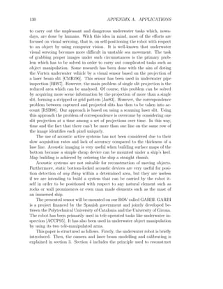 130 APPENDIX A. APPLICATIONS
to carry out the unpleasant and dangerous underwater tasks which, nowa-
days, are done by humans. With this idea in mind, most of the efforts are
focused on visual servoing, that is, on self-positioning the robot with respect
to an object by using computer vision. It is well-known that underwater
visual servoing becomes more difficult in unstable sea movement. The task
of grabbing proper images under such circumstances is the primary prob-
lem which has to be solved in order to carry out complicated tasks such as
object manipulation. Some research has been done with the aim of doting
the Vortex underwater vehicle by a visual sensor based on the projection of
a laser beam slit [CMRt96]. This sensor has been used in underwater pipe
inspection [RB97]. However, the main problem of single slit projection is the
reduced area which can be analysed. Of course, this problem can be solved
by acquiring more scene information by the projection of more than a single
slit, forming a stripped or grid pattern [Jar83]. However, the correspondence
problem between captured and projected slits has then to be taken into ac-
count [RSB98]. Our approach is based on using a scanning laser slit. Using
this approach the problem of correspondence is overcome by considering one
slit projection at a time among a set of projections over time. In this way,
time and the fact that there can’t be more than one line on the same row of
the image identifies each pixel uniquely.
The use of acoustic active systems has not been considered due to their
slow acquisition rates and lack of accuracy compared to the thickness of a
lase line. Acoustic imaging is very useful when building surface maps of the
bottom because a simple cheap device can be mounted under a ship’s keel.
Map building is achieved by ordering the ship a straight rhumb.
Acoustic systems are not suitable for reconstruction of moving objects.
Furthermore, static bottom-locked acoustic devices are very useful for posi-
tion detection of any thing within a determined area, but they are useless
if we are intending to build a system that can be carried by the robot it-
self in order to be positioned with respect to any natural element such as
rocks or wall prominences or even man made elements such as the mast of
an immersed ship.
The presented sensor will be mounted on our ROV called GARBI. GARBI
is a project financed by the Spanish government and jointly developed be-
tween the Polytechnical University of Catalonia and the University of Girona.
The robot has been primarily used in tele-operated tasks like underwater in-
spection [ACCP95]. It has also been used in underwater object manipulation
by using its two tele-manipulated arms.
This paper is structured as follows. Firstly, the underwater robot is briefly
introduced. Then, the camera and laser beam modelling and calibrating is
explained in section 3. Section 4 includes the principle used to reconstruct
 