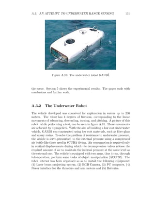 A.3. AN ATTEMPT TO UNDERWATER RANGE SENSING 131
Figure A.10: The underwater robot GARBÍ.
the scene. Section 5 shows the experimental results. The paper ends with
conclusions and further work.
A.3.2 The Underwater Robot
The vehicle developed was conceived for exploration in waters up to 200
meters. The robot has 4 degrees of freedom, corresponding to the linear
movements of advancing, descending, turning, and pitching. A picture of this
robot, while performing a test, can be seen in figure A.10. These movements
are achieved by 4 propellers. With the aim of building a low cost underwater
vehicle, GARBI was constructed using low cost materials, such as fibre-glass
and epoxy resins. To solve the problem of resistance to underwater pressure,
the vehicle is servo-pressurised to the external pressure using a compressed
air bottle like those used in SCUBA diving. Air consumption is required only
in vertical displacements during which the decompression valves release the
required amount of air to maintain the internal pressure at the same level as
the external one. The vehicle is equipped with two arms, thus it can, through
tele-operation, perform some tasks of object manipulation [ACCP95]. The
robot interior has been organised so as to install the following equipment:
(1) Laser beam projecting system, (2) RGB Camera, (3) PC computer, (4)
Power interface for the thrusters and arm motors and (5) Batteries.
 