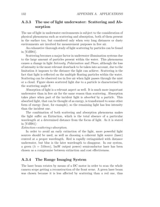 132 APPENDIX A. APPLICATIONS
A.3.3 The use of light underwater: Scattering and Ab-
sorption
The use of light in underwater environments is subject to the consideration of
physical phenomena such as scattering and absorption, both of them present
in the surface too, but considered only when very long distances or dusty
environments are involved for measurement purposes in free air.
An exhaustive thorough study of light scattering by particles can be found
in [VdH81].
Scattering becomes a major factor in underwater illumination systems due
to the large amount of particles present within the water. This phenomena
causes a change in light Intensity, Polarisation and Phase, although the loss
of intensity is the most relevant drawback to be taken into account, due to the
limitation it imposes to the distance the light can achieve. Scattering is the
fact that light is reflected on the multiple floating particles within the water.
Scattering can be observed too in free air when light passes through the mist
or a cloud. Figure shows scattered light due to a particle is characterised by
the scattering angle θ.
Absorption of light is a relevant aspect as well. It is much more important
underwater than in free air for the same reason than scattering. Absorption
takes place when part of the incident light is absorbed by a particle. This
absorbed light, that can be thought of as energy, is transformed to some other
form of energy (heat, for example), so the remaining light has less intensity
than the incident one.
The combination of both scattering and absorption phenomena makes
the light suffer an Extinction, which is the total absence of a particular
wavelength at a determined distance from the focus of light. As it is stated
in [VdH81]:
Extinction=scattering+absorption.
In order to avoid an early extinction of the light, more powerful light
sources should be used, as well as choosing a coherent light source (laser)
centred at a proper wavelength. Red is rapidly extinguished with distance
underwater, but blue is the later wavelength to disappear. In our system,
a green (λ = 510nm), 5mW output power) semiconductor laser has been
chosen as a compromise between extinction and cost effectiveness.
A.3.4 The Range Imaging System
The laser beam rotates by means of a DC motor in order to scan the whole
camera scope getting a reconstruction of the front scene. A green laser beam
was chosen because it is less affected by scattering than a red one, thus
 