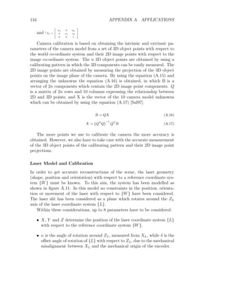 134 APPENDIX A. APPLICATIONS
and I
TC =
2
6
4
αu 0 u0
0 αv v0
0 0 1
3
7
5
Camera calibration is based on obtaining the intrinsic and extrinsic pa-
rameters of the camera model from a set of 3D object points with respect to
the world co-ordinate system and their 2D image points with respect to the
image co-ordinate system. The n 3D object points are obtained by using a
calibrating pattern in which the 3D components can be easily measured. The
2D image points are obtained by measuring the projection of the 3D object
points on the image plane of the camera. By using the equation (A.15) and
arranging the unknowns the equation (A.16) is obtained, in which B is a
vector of 2n components which contain the 2D image point components. Q
is a matrix of 2n rows and 10 columns expressing the relationship between
2D and 3D points; and X is the vector of the 10 camera model unknowns
which can be obtained by using the equation (A.17) [Sal97].
B = QX (A.16)
X = QT
Q
−1
QT
B (A.17)
The more points we use to calibrate the camera the more accuracy is
obtained. However, we also have to take care with the accurate measurement
of the 3D object points of the calibrating pattern and their 2D image point
projections.
Laser Model and Calibration
In order to get accurate reconstructions of the scene, the laser geometry
(shape, position and orientation) with respect to a reference coordinate sys-
tem {W} must be known. To this aim, the system has been modelled as
shown in figure A.11. In this model no constraints in the position, orienta-
tion or movement of the laser with respect to {W} have been considered.
The laser slit has been considered as a plane which rotates around the ZL
axis of the laser coordinate system {L}.
Within these considerations, up to 8 parameters have to be considered:
• X, Y and Z determine the position of the laser coordinate system {L}
with respect to the reference coordinate system {W}.
• α is the angle of rotation around ZL, measured from XL, while δ is the
offset angle of rotation of {L} with respect to ZL, due to the mechanical
misalignment between XL and the mechanical origin of the encoder.
 