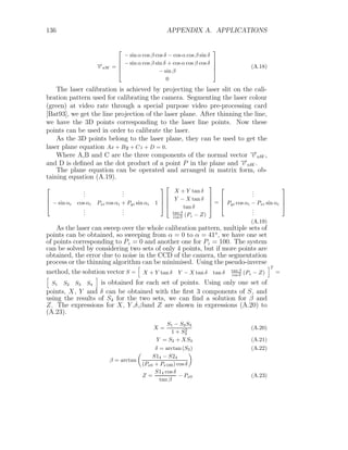 136 APPENDIX A. APPLICATIONS
−
→
v nW =





− sin α cos β cos δ − cos α cos β sin δ
− sin α cos β sin δ + cos α cos β cos δ
− sin β
0





(A.18)
The laser calibration is achieved by projecting the laser slit on the cali-
bration pattern used for calibrating the camera. Segmenting the laser colour
(green) at video rate through a special purpose video pre-processing card
[Bat93], we get the line projection of the laser plane. After thinning the line,
we have the 3D points corresponding to the laser line points. Now these
points can be used in order to calibrate the laser.
As the 3D points belong to the laser plane, they can be used to get the
laser plane equation Ax + By + Cz + D = 0.
Where A,B and C are the three components of the normal vector −
→
v nW ,
and D is defined as the dot product of a point P in the plane and −
→
v nW .
The plane equation can be operated and arranged in matrix form, ob-
taining equation (A.19).




.
.
.
.
.
.
− sin αi cos αi Pxi cos αi + Pyi sin αi 1
.
.
.
.
.
.









X + Y tan δ
Y − X tan δ
tan δ
tan β
cos δ (Pz − Z)





=




.
.
.
Pyi cos αi − Pxi sin αi
.
.
.




(A.19)
As the laser can sweep over the whole calibration pattern, multiple sets of
points can be obtained, so sweeping from α = 0 to α = 41o
, we have one set
of points corresponding to Pz = 0 and another one for Pz = 100. The system
can be solved by considering two sets of only 4 points, but if more points are
obtained, the error due to noise in the CCD of the camera, the segmentation
process or the thinning algorithm can be minimised. Using the pseudo-inverse
method, the solution vector S =
h
X + Y tan δ Y − X tan δ tan δ tan β
cos δ (Pz − Z)
iT
=
h
S1 S2 S3 S4
i
is obtained for each set of points. Using only one set of
points, X, Y and δ can be obtained with the first 3 components of S, and
using the results of S4 for the two sets, we can find a solution for β and
Z. The expressions for X, Y ,δ,βand Z are shown in expressions (A.20) to
(A.23).
X =
S1 − S2S3
1 + S2
3
(A.20)
Y = S2 + XS3 (A.21)
δ = arctan (S3) (A.22)
β = arctan

S14 − S24
(Px0 + Px100) cos δ

Z =
S14 cos δ
tan β
− Px0 (A.23)
 