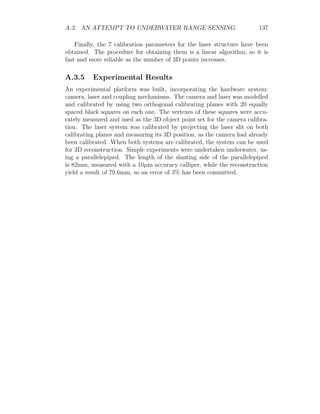 A.3. AN ATTEMPT TO UNDERWATER RANGE SENSING 137
Finally, the 7 calibration parameters for the laser structure have been
obtained. The procedure for obtaining them is a linear algorithm, so it is
fast and more reliable as the number of 3D points increases.
A.3.5 Experimental Results
An experimental platform was built, incorporating the hardware system:
camera, laser and coupling mechanisms. The camera and laser was modelled
and calibrated by using two orthogonal calibrating planes with 20 equally
spaced black squares on each one. The vertexes of these squares were accu-
rately measured and used as the 3D object point set for the camera calibra-
tion. The laser system was calibrated by projecting the laser slit on both
calibrating planes and measuring its 3D position, as the camera had already
been calibrated. When both systems are calibrated, the system can be used
for 3D reconstruction. Simple experiments were undertaken underwater, us-
ing a parallelepiped. The length of the slanting side of the parallelepiped
is 82mm, measured with a 10µm accuracy calliper, while the reconstruction
yield a result of 79.6mm, so an error of 3% has been committed.
 