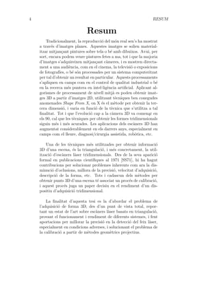 4 RESUM
Resum
Tradicionalment, la reproducció del món real sen’s ha mostrat
a través d’imatges planes. Aquestes imatges se solien material-
itzar mitjançant pintures sobre tela o bé amb dibuixos. Avui, per
sort, encara podem veure pintures fetes a ma, tot i que la majoria
d’imatges s’adquireixen mitjançant càmeres, i es mostren directa-
ment a una audiència, com en el cinema, la televisió o exposicions
de fotografı́es, o bé són processades per un sistema computeritzat
per tal d’obtenir un resultat en particular. Aquests processaments
s’apliquen en camps com en el control de qualitat industrial o bé
en la recerca més puntera en intel·ligència artificial. Aplicant al-
gorismes de processament de nivell mitjà es poden obtenir imat-
ges 3D a partir d’imatges 2D, utilitzant tècniques ben conegudes
anomenades Shape From X, on X és el mètode per obtenir la ter-
cera dimensió, i varia en funció de la tècnica que s’utilitza a tal
finalitat. Tot i que l’evolució cap a la càmera 3D va comena̧r en
els 90, cal que les tècniques per obtenir les formes tridimensionals
siguin més i més acurades. Les aplicacions dels escàners 3D han
augmentat considerablement en els darrers anys, especialment en
camps com el lleure, diagnosi/cirurgia assistida, robòtica, etc.
Una de les tècniques més utilitzades per obtenir informació
3D d’una escena, és la triangulació, i més concretament, la util-
ització d’escàners làser tridimensionals. Des de la seva aparició
formal en publicacions cientı́fiques al 1971 [SS71], hi ha hagut
contribucions per solucionar problemes inherents com ara la dis-
minució d’oclusions, millora de la precisió, velocitat d’adquisició,
descripció de la forma, etc. Tots i cadascun dels mètodes per
obtenir punts 3D d’una escena té associat un procés de calibració,
i aquest procés juga un paper decisiu en el rendiment d’un dis-
positiu d’adquisició tridimensional.
La finalitat d’aquesta tesi es la d’abordar el problema de
l’adquisició de forma 3D, des d’un punt de vista total, repor-
tant un estat de l’art sobre escàners làser basats en triangulació,
provant el funcionament i rendiment de diferents sistemes, i fent
aportacions per millorar la precisió en la detecció del feix làser,
especialment en condicions adverses, i solucionant el problema de
la calibració a partir de mètodes geomètrics projectius.
 
