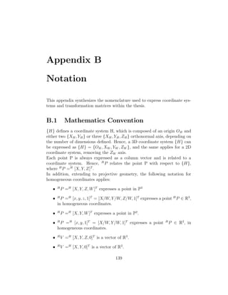 Appendix B
Notation
This appendix synthesizes the nomenclature used to express coordinate sys-
tems and transformation matrices within the thesis.
B.1 Mathematics Convention
{H} defines a coordinate system H, which is composed of an origin OH and
either two {XH, YH} or three {XH, YH, ZH} orthonormal axis, depending on
the number of dimensions defined. Hence, a 3D coordinate system {H} can
be expressed as {H} = {OH, XW , YW , ZW }, and the same applies for a 2D
coordinate system, removing the ZW axis.
Each point P is always expressed as a column vector and is related to a
coordinate system. Hence, H
P relates the point P with respect to {H},
where H
P =H
[X, Y, Z]T
.
In addition, extending to projective geometry, the following notation for
homogeneous coordinates applies:
• H
P =H
[X, Y, Z, W]T
expresses a point in P3
• H
P =H
[x, y, z, 1]T
= [X/W, Y/W, Z/W, 1]T
expresses a point H
P ∈ R3
,
in homogeneous coordinates.
• H
P =H
[X, Y, W]T
expresses a point in P2
.
• H
P =H
[x, y, 1]T
= [X/W, Y/W, 1]T
expresses a point H
P ∈ R2
, in
homogeneous coordinates.
• H
V =H
[X, Y, Z, 0]T
is a vector of R3
.
• H
V =H
[X, Y, 0]T
is a vector of R2
.
139
 