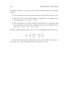 140 APPENDIX B. NOTATION
Using this notation, it is easy to express rigid transformations of coordinate
systems:
• J
KH expresses the position and orientation of {H} with respect to {J}.
• The inverse of a rigid transformation is expressed by exchanging super-
and sub-indices, i.e. (J
KH)−1
=H
KJ.
• The composition of a series of rigid transformations is expressed with
the superindex of the former transformation and the subindex of the
last one, i.e. A
KB ·B
KC ·C
KD =A
KD.
Finally, a rigid transformation J
KH is a 4×4 homogeneous matrix such as:
J
KH =
J
RH3x3
J
TH3x1
01x3 01x1
!
where J
RH expresses the orientation of the axis of {H} with respect to
{J}, and J
TH is the translation of OH with respect to {J}.
 