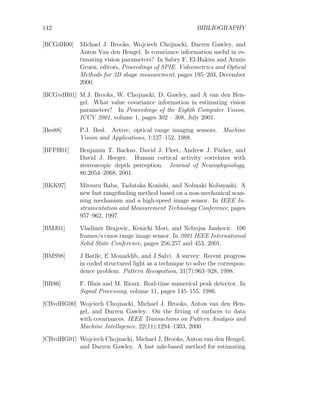 142 BIBLIOGRAPHY
[BCGdH00] Michael J. Brooks, Wojciech Chojnacki, Darren Gawley, and
Anton Van den Hengel. Is covariance information useful in es-
timating vision parameters? In Sabry F. El-Hakim and Armin
Gruen, editors, Proceedings of SPIE. Videometrics and Optical
Methods for 3D shape measurement, pages 195–203, December
2000.
[BCGvdH01] M.J. Brooks, W. Chojnacki, D. Gawley, and A van den Hen-
gel. What value covariance information in estimating vision
parameters? In Proceedings of the Eighth Computer Vision,
ICCV 2001, volume 1, pages 302 – 308, July 2001.
[Bes88] P.J. Besl. Active, optical range imaging sensors. Machine
Vision and Applications, 1:127–152, 1988.
[BFPH01] Benjamin T. Backus, David J. Fleet, Andrew J. Parker, and
David J. Heeger. Human cortical activity correlates with
stereoscopic depth perception. Journal of Neurophysiology,
86:2054–2068, 2001.
[BKK97] Mitsuru Baba, Tadataka Konishi, and Nobuaki Kobayashi. A
new fast rangefinding method based on a non-mechanical scan-
ning mechanism and a high-speed image sensor. In IEEE In-
strumentation and Measurement Technology Conference, pages
957–962, 1997.
[BMJ01] Vladimir Brajovic, Kenichi Mori, and Nebojsa Jankovic. 100
frames/s cmos range image sensor. In 2001 IEEE International
Solid State Conference, pages 256,257 and 453, 2001.
[BMS98] J Batlle, E Mouaddib, and J Salvi. A survey: Recent progress
in coded structured light as a technique to solve the correspon-
dence problem. Pattern Recognition, 31(7):963–928, 1998.
[BR86] F. Blais and M. Rioux. Real-time numerical peak detector. In
Signal Processing, volume 11, pages 145–155, 1986.
[CBvdHG00] Wojciech Chojnacki, Michael J. Brooks, Anton van den Hen-
gel, and Darren Gawley. On the fitting of surfaces to data
with covariances. IEEE Transactions on Pattern Analysis and
Machine Intelligence, 22(11):1294–1303, 2000.
[CBvdHG01] Wojciech Chojnacki, Michael J. Brooks, Anton van den Hengel,
and Darren Gawley. A fast mle-based method for estimating
 