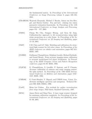 BIBLIOGRAPHY 143
the fundamental matrix. In Proceedings of the International
Conference on Image Processing, volume 2, pages 189–192,
2001.
[CBvdHG03] Wojciech Chojnacki, Michael J. Brooks, Anton van den Hen-
gel, and Darren Gawley. Fns and heiv: relating two vision
parameter estimation frameworks. In Proceedings of the 12th
International Conference on Image Analysis and Processing,
pages 152 – 157, 2003.
[CHJ01] Chang Wo Chu, Sungjoo Hwang, and Soon Ki Jung.
Calibration-free approach to 3d reconstructuion using light
stripe projections on a cube frame. In Proceedings of the In-
ternational Conference on 3D Imaging and Modelling, pages
13–19, 2001.
[CK87] C.H. Chen and A.C. Kak. Modeling and calibration of a struc-
tured light scanner for 3-d robot vision. In Proceedings of the
IEEE conference on robotics and automation, pages 807–815.
IEEE, 1987.
[CLSB92] Guillaume Champleboux, Stéphane Lavalée, Richard Szelinski,
and Lionel Brunie. From accurate imaging sensor calibration
to accurate model-based 3-d object localization. In Proceed-
ings of the IEEE Computer Vision and Pattern Recognition
conference, pages 83–89. IEEE, 1992.
[CLSC92] G. Champleboux, S. Lavallée, P. Sautout, and P. Cinquin.
Accurate calibration of cameras and range imaging sensors:
the npbs method. In Proceedings of the 1992 IEEE Interna-
tional Conference on Robotics and Automation, pages 1552–
1557. IEEE, 1992.
[CMRt96] E. Coste-Manière, V. Rigaud, and UNION team. Union: Un-
derwater intelligent operation and navigation. Technical Re-
port RR–3038, INRIA, 1996.
[Cur97] Brian Lee Curless. New methods for surface reconstruction
from range images. PhD thesis, Stanford University, 1997.
[DC01] James Davis and Xing Chen. A laser range scanner designed
for minimum calibration complexity. In Proceedings of the In-
ternational Conference on 3D Imaging and Modelling, pages
91–98, 2001.
 