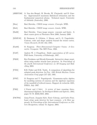 144 BIBLIOGRAPHY
[dHBCG00] A. Van den Hengel, M. Brooks, W. Chojnacki, and D. Gaw-
ley. Approximated maximum likelyhood estimation and the
fundamental numerical scheme. Technical report, University
of Adelaide (Australia), 2000.
[Diea] Bart Dierickx. CMOS image sensors. Concepts. SPIE.
[Dieb] Bart Dierickx. CMOS image sensors. Limits. SPIE.
[Die00] Bart Dierickx. Cmos image sensors: concepts and limits. A
short course given at Photonics West 2000, January 2000.
[DJMU85] R. Desimone, S. J.Schein, J. Moran, and L. G. Ungerleider.
Contour, color and shape analysis beyond the striate cortex.
Vision Research, 25:441–452, 1985.
[Fau93] O. Faugeras. Three-Dimensional Computer Vision: A Geo-
metric Viewpoint. The MIT Press, 1993.
[Fit97] Andrew W. J. Fitzgibbon. Stable segmentation of 2D curves.
PhD thesis, University of Edinburgh, 1997.
[FK03] Ryo Furukawa and Hiroshi Kawasaki. Interactive shape acqui-
sition using marker attache laser projector. In Proceedings of
the fourth Internatonal Conference on 3D Imaging and Mod-
elling, 2003.
[FN91] R.B. Fisher and D.K. Naidu. A comparison of algorithms for
subpixel peak detection. In Proc. 1991 British Machine Vision
Association Conf, pages 217–225, 1991.
[FP97] O. Faugeras and T. Papadopoulo. Grassmann-cayley algebra
for modeling systems of cameras and the algebraic equations
of the manifold of trifocal tensors. Rapport de recherche 3225,
INRIA, July 1997.
[FS02] J Forest and J Salvi. A review of laser scanning three-
dimensional digitisers. In Intelligent Robots and Systems, 2002,
pages 73–78. IEEE/RSJ, 2002.
[FSCP04] Josep Forest, Joaquim Salvi, Enric Cabruja, and Carles Pous.
Laser stripe peak detector for laser scanners: a fir filter ap-
proach. In Proceedings of the International Conference on Pat-
tern Recognition, volume To Appear, 2004.
 
