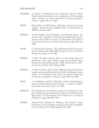 BIBLIOGRAPHY 147
[LRMM88] J. Lazzaro, S. Ryckebusch, M.A. Mahowald, and C.A. Mead.
Winner-take-all networks of o(n) complexity. In D.Tourestzky,
editor, Advances in Neural Information Processing Systems,
volume 1, pages 703–711, 1988.
[MT96] Roger Mohr and Bill Triggs. Projective geometry for image
analysis. Technical report, INRIA, 1996. A tutorial given at
ISPRS in Vienna 1996.
[NWK88] Kouichi Nakano, Yasuo Watanabe, and Sukeyasu Kanno. Ex-
traction and recognition of 3-dimensional information by pro-
jecting a pair of slit-ray beams. In Proceedings of the 9th In-
ternational Conference on Pattern Recognition, pages 736–743,
1988.
[OF86] G. Toscani O.D. Faugeras. The calibration problem for stereo.
In Proceedings of the 1986 IEEE Computer Vision and Pattern
Recognition, pages 15–20, 1986.
[OIA03a] Y. Oike, M. Ikeda, and K. Asada. A cmos image sensor for
high-speed active range finding using column-parallel time-
domain adc and position encoder. IEEE Transactions on Elec-
tron Devices, 50:152–158, January 2003.
[OIA03b] Y. Oike, M. Ikeda, and K. Asada. High-speed position detector
using new row-parallel architecture for fast collision prevention
system. In Proceedings of the 2003 International Symposium
on Circuits and Systems, volume 4, pages 788–791, 2003.
[PA82] J. L. Posdamer and M. D. Altschuler. Surface measurement by
space-encoded projected beam systems. Computer Graphics
and Image Processing, 18(1):1–17, 1982.
[PBAA75] R.J. Popplestone, C.M. Brown, and G.F. Crawford A.P. Am-
bler. Forming models of plane-and-cylinder faceted bodies from
light stripes. In International Joint Conferences on Artificial
Intelligence, pages 664–668, 1975.
[PDK01] Johnny Park, Guilherme N. DeSouza, and Avinash C. Kak.
Dual-beam structured-light scanning for 3d object modelling.
In Proceeidings of the 3DIM, pages 65–72, 2001.
 