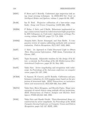 148 BIBLIOGRAPHY
[RB97] P. Rives and J. Borrelly. Underwater pipe inspection task us-
ing visual servoing techniques. In IEEE/RSJ Int. Conf. on
Intelligent Robots and Systems, volume 1, pages 63–68, 1997.
[Rei96] Ian D. Reid. Projective calibration of a laser-stripe range
finder. Image and Vision Computing, 14:659–666, 1996.
[RSB98] P. Ridao, J. Salvi, and J Batlle. Behaviours implemented us-
ing a vision system based on coded structured light projection.
In IEE Colloquium on Underwater Applications of Image Pro-
cessing, volume 1998/217, pages 7/1–7/6, 1998.
[SAB02] Joaquim Salvi, Xavier Armangué, and Joan Batlle. A com-
parative review of camera calibrating methods with accuracy
evaluation. Pattern Recognition, 35(7):1617–1635, 2002.
[Sal97] J. Salvi. An Approach to Coded Structured Light to Obtain
Three Dimensional Information. PhD thesis, Universitat de
Girona, 1997.
[Sar91] Tapio Saramaki. Adjustable windows for the design of fir fil-
ters - a tutorial. In Proceedings of the 6th Mediterranean Elec-
trotechnical Conference, pages 28–33, May 1991.
[Sat95] Yukio Sato. Active rangefinding and recognition with cubic-
scope. In Proceedings of the 2nd asian conference on computer
vision, pages 211–217, 1995.
[SCR00] G. Sansoni, M. Carocci, and R. Rodella. Calibration and per-
formance evaluation of a 3-D imaging sensor based on the pro-
jection of structured light. IEEE Transactions on instrumen-
tation and measurement, 49(3):628–636, June 2000.
[SKF82] Yukio Sato, Hiroo Kitagawa, and Hiroichi Fujita. Shape mea-
surement of curved objects using multiple slit-ray projections.
IEEE Transactions on Pattern Analysis and Machine Intel-
lignece, PAMI-4(6):641–646, 1982.
[SO93] Yukio Sato and Masaki Otsuki. Three-dimensional shape re-
construction by active rangefinder. In Proceedings of the IEEE
Computer Society Conference on Computer Vision and Pattern
Recognition, pages 142–147. IEEE, 1993.
 