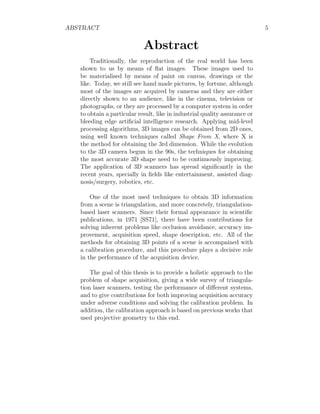 ABSTRACT 5
Abstract
Traditionally, the reproduction of the real world has been
shown to us by means of flat images. These images used to
be materialised by means of paint on canvas, drawings or the
like. Today, we still see hand made pictures, by fortune, although
most of the images are acquired by cameras and they are either
directly shown to an audience, like in the cinema, television or
photographs, or they are processed by a computer system in order
to obtain a particular result, like in industrial quality assurance or
bleeding edge artificial intelligence research. Applying mid-level
processing algorithms, 3D images can be obtained from 2D ones,
using well known techniques called Shape From X, where X is
the method for obtaining the 3rd dimension. While the evolution
to the 3D camera begun in the 90s, the techniques for obtaining
the most accurate 3D shape need to be continuously improving.
The application of 3D scanners has spread significantly in the
recent years, specially in fields like entertainment, assisted diag-
nosis/surgery, robotics, etc.
One of the most used techniques to obtain 3D information
from a scene is triangulation, and more concretely, triangulation-
based laser scanners. Since their formal appearance in scientific
publications, in 1971 [SS71], there have been contributions for
solving inherent problems like occlusion avoidance, accuracy im-
provement, acquisition speed, shape description, etc. All of the
methods for obtaining 3D points of a scene is accompained with
a calibration procedure, and this procedure plays a decisive role
in the performance of the acquisition device.
The goal of this thesis is to provide a holistic approach to the
problem of shape acquisition, giving a wide survey of triangula-
tion laser scanners, testing the performance of different systems,
and to give contributions for both improving acquisition accuracy
under adverse conditions and solving the calibration problem. In
addition, the calibration approach is based on previous works that
used projective geometry to this end.
 