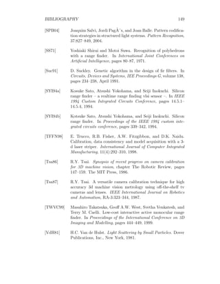 BIBLIOGRAPHY 149
[SPB04] Joaquim Salvi, Jordi PagÃ¨s, and Joan Balle. Pattern codifica-
tion strategies in structured light systems. Pattern Recognition,
37:827–849, 2004.
[SS71] Yoshiaki Shirai and Motoi Suwa. Recognition of polyhedrons
with a range finder. In International Joint Conferences on
Artificial Intelligence, pages 80–87, 1971.
[Suc91] D. Suckley. Genetic algorithm in the design of fir filters. In
Circuits, Devices and Systems, IEE Proceedings G, volume 138,
pages 234–238, April 1991.
[SYI94a] Kosuke Sato, Atsushi Yokohama, and Seiji Inokuchi. Silicon
range finder – a realtime range finding vlsi sensor –. In IEEE
1994 Custom Integrated Circuits Conference, pages 14.5.1–
14.5.4, 1994.
[SYI94b] Kotsuke Sato, Atsushi Yokohama, and Seiji Inokuchi. Silicon
range finder. In Proceedings of the IEEE 1994 custom inte-
grated circuits conference, pages 339–342, 1994.
[TFFN98] E. Trucco, R.B. Fisher, A.W. Fitzgibbon, and D.K. Naidu.
Calibration, data consistency and model acquisition with a 3-
d laser striper. International Journal of Computer Integrated
Manufacturing, 11(4):292–310, 1998.
[Tsa86] R.Y. Tsai. Synopsis of recent progress on camera calibration
for 3D machine vision, chapter The Robotic Review, pages
147–159. The MIT Press, 1986.
[Tsa87] R.Y. Tsai. A versatile camera calibration technique for high
accuracy 3d machine vision metrology using off-the-shelf tv
cameras and lenses. IEEE International Journal on Robotics
and Automation, RA-3:323–344, 1987.
[TWVC99] Masahiro Takatsuka, Geoff A.W. West, Svetha Venkatesh, and
Terry M. Caelli. Low-cost interactive active monocular range
finder. In Proceeidings of the International Conference on 3D
Imaging and Modelling, pages 444–449, 1999.
[VdH81] H.C. Van de Hulst. Light Scattering by Small Particles. Dover
Publications, Inc., New York, 1981.
 