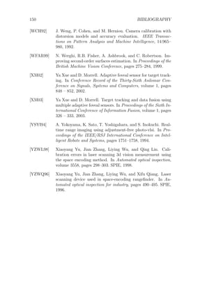 150 BIBLIOGRAPHY
[WCH92] J. Weng, P. Cohen, and M. Herniou. Camera calibration with
distorsion models and accuracy evaluation. IEEE Transac-
tions on Pattern Analysis and Machine Intelligence, 14:965–
980, 1992.
[WFAR99] N. Werghi, R.B. Fisher, A. Ashbrook, and C. Robertson. Im-
proving second-order surfaces estimation. In Proceedings of the
British Machine Vision Conference, pages 275–284, 1999.
[XM02] Ya Xue and D. Morrell. Adaptive foveal sensor for target track-
ing. In Conference Record of the Thirty-Sixth Asilomar Con-
ference on Signals, Systems and Computers, volume 1, pages
848 – 852, 2002.
[XM03] Ya Xue and D. Morrell. Target tracking and data fusion using
multiple adaptive foveal sensors. In Proceedings of the Sixth In-
ternational Conference of Information Fusion, volume 1, pages
326 – 333, 2003.
[YSYI94] A. Yokoyama, K. Sato, T. Yoshigahara, and S. Inokuchi. Real-
time range imaging using adjustment-free photo-vlsi. In Pro-
ceedings of the IEEE/RSJ International Conference on Intel-
ligent Robots and Systems, pages 1751–1758, 1994.
[YZWL98] Xiaoyang Yu, Jian Zhang, Liying Wu, and Qing Lin. Cali-
bration errors in laser scanning 3d vision measurement using
the space encoding method. In Automated optical inspection,
volume 3558, pages 298–303. SPIE, 1998.
[YZWQ96] Xiaoyang Yu, Jian Zhang, Liying Wu, and Xifu Qiang. Laser
scanning device used in space-encoding rangefinder. In Au-
tomated optical inspection for industry, pages 490–495. SPIE,
1996.
 