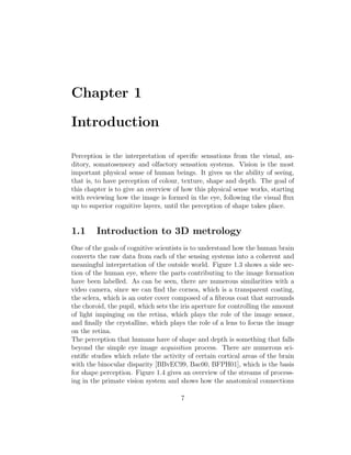 Chapter 1
Introduction
Perception is the interpretation of specific sensations from the visual, au-
ditory, somatosensory and olfactory sensation systems. Vision is the most
important physical sense of human beings. It gives us the ability of seeing,
that is, to have perception of colour, texture, shape and depth. The goal of
this chapter is to give an overview of how this physical sense works, starting
with reviewing how the image is formed in the eye, following the visual flux
up to superior cognitive layers, until the perception of shape takes place.
1.1 Introduction to 3D metrology
One of the goals of cognitive scientists is to understand how the human brain
converts the raw data from each of the sensing systems into a coherent and
meaningful interpretation of the outside world. Figure 1.3 shows a side sec-
tion of the human eye, where the parts contributing to the image formation
have been labelled. As can be seen, there are numerous similarities with a
video camera, since we can find the cornea, which is a transparent coating,
the sclera, which is an outer cover composed of a fibrous coat that surrounds
the choroid, the pupil, which sets the iris aperture for controlling the amount
of light impinging on the retina, which plays the role of the image sensor,
and finally the crystalline, which plays the role of a lens to focus the image
on the retina.
The perception that humans have of shape and depth is something that falls
beyond the simple eye image acquisition process. There are numerous sci-
entific studies which relate the activity of certain cortical areas of the brain
with the binocular disparity [BBvEC99, Bac00, BFPH01], which is the basis
for shape perception. Figure 1.4 gives an overview of the streams of process-
ing in the primate vision system and shows how the anatomical connections
7
 