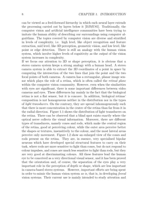 8 CHAPTER 1. INTRODUCTION
can be viewed as a feed-forward hierarchy in which each neural layer extends
the processing carried out by layers below it [DJMU85]. Traditionally, the
computer vision and artificial intelligence communities have been trying to
imitate the human ability of describing our surroundings using computer al-
gorithms. The topics covered by computer vision are diverse and stratified
in levels of complexity, i.e. high level, like object recognition and feature
extraction, mid level, like 3D perception, geometric vision, and low level, like
point or edge detection. There is still an analogy with the human vision
system, which involve higher levels of cognitivity as the output of the vision
system increases in complexity.
If we focus our attention to 3D or shape perception, it is obvious that a
stereo camera system keeps a strong analogy with a human head. A stereo
camera system is able to extract the 3D coordinates of a point in space by
computing the intersection of the two lines that join the point and the two
focal points of both cameras. A camera has a rectangular, planar image sen-
sor which plays the role of a retina, which is often called the retinal plane
within the computer vision community. However, even when the similarities
with eyes are significant, there is some important differences between video
cameras and eyes. These differences lay mainly in the fact that the biological
retina is not a flat sensor, but it is concave. In addition, biological retinas’
composition is not homogeneous neither in the distribution nor in the types
of light transducers. On the contrary, they are spread inhomogeneously such
that there is more concentration in the centre of the retina than far from it in
the radial direction. Figure 1.1 shows the distribution of light transducers on
the retina. There can be observed that a blind spot exists exactly where the
optical nerve collects the visual information. Moreover, there are different
types of transducers, namely cones and rods, which make the central region
of the retina, good at perceiving colour, while the outer area perceive better
the shapes or textures, insensitively to the colour, and the most lateral areas
perceive only movement. Figure 1.2 show an enlarged view of the cones and
rods present on the retina. They are, in essence, very specialised bipolar
neurons which have developed special structural features to carry on their
task, where rods are more sensitive to light than cones, but do not respond to
colour impulses, and cones are much less sensitive to light than rods, but they
are very good at discriminating colours. All these features lead the human
eye to be conceived as a very directional visual sensor, and it has been proved
that the orientation and, of course, the separation of the eyes play a very
important role in the perception of depth or shape, which are less important
in camera-based stereo systems. However, important efforts are being spent
in order to mimic the human vision system as is, that is, in developing foveal
vision systems. Their current use is mainly intended to study attention and
 