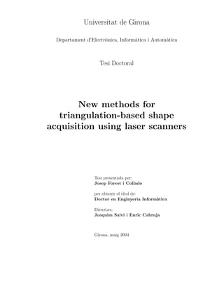 Universitat de Girona
Departament d’Electrònica, Informàtica i Automàtica
Tesi Doctoral
New methods for
triangulation-based shape
acquisition using laser scanners
Tesi presentada per:
Josep Forest i Collado
per obtenir el tı́tol de:
Doctor en Enginyeria Informàtica
Directors:
Joaquim Salvi i Enric Cabruja
Girona, maig 2004
 