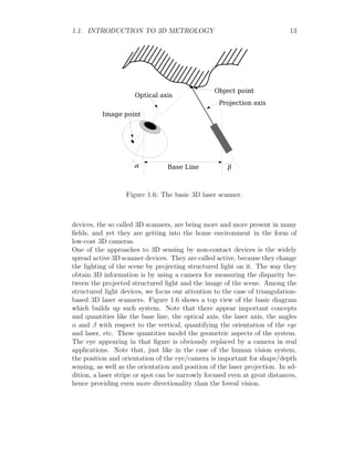 1.1. INTRODUCTION TO 3D METROLOGY 13
Figure 1.6: The basic 3D laser scanner.
devices, the so called 3D scanners, are being more and more present in many
fields, and yet they are getting into the home environment in the form of
low-cost 3D cameras.
One of the approaches to 3D sensing by non-contact devices is the widely
spread active 3D scanner devices. They are called active, because they change
the lighting of the scene by projecting structured light on it. The way they
obtain 3D information is by using a camera for measuring the disparity be-
tween the projected structured light and the image of the scene. Among the
structured light devices, we focus our attention to the case of triangulation-
based 3D laser scanners. Figure 1.6 shows a top view of the basic diagram
which builds up such system. Note that there appear important concepts
and quantities like the base line, the optical axis, the laser axis, the angles
α and β with respect to the vertical, quantifying the orientation of the eye
and laser, etc. These quantities model the geometric aspects of the system.
The eye appearing in that figure is obviously replaced by a camera in real
applications. Note that, just like in the case of the human vision system,
the position and orientation of the eye/camera is important for shape/depth
sensing, as well as the orientation and position of the laser projection. In ad-
dition, a laser stripe or spot can be narrowly focused even at great distances,
hence providing even more directionality than the foveal vision.
 