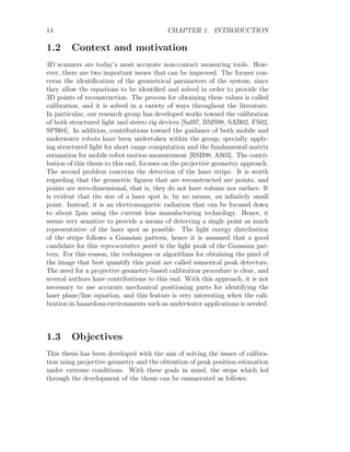 14 CHAPTER 1. INTRODUCTION
1.2 Context and motivation
3D scanners are today’s most accurate non-contact measuring tools. How-
ever, there are two important issues that can be improved. The former con-
cerns the identification of the geometrical parameters of the system, since
they allow the equations to be identified and solved in order to provide the
3D points of reconstruction. The process for obtaining these values is called
calibration, and it is solved in a variety of ways throughout the literature.
In particular, our research group has developed works toward the calibration
of both structured light and stereo rig devices [Sal97, BMS98, SAB02, FS02,
SPB04]. In addition, contributions toward the guidance of both mobile and
underwater robots have been undertaken within the group, specially apply-
ing structured light for short range computation and the fundamental matrix
estimation for mobile robot motion measurement [RSB98, AS03]. The contri-
bution of this thesis to this end, focuses on the projective geometry approach.
The second problem concerns the detection of the laser stripe. It is worth
regarding that the geometric figures that are reconstructed are points, and
points are zero-dimensional, that is, they do not have volume nor surface. It
is evident that the size of a laser spot is, by no means, an infinitely small
point. Instead, it is an electromagnetic radiation that can be focused down
to about 2µm using the current lens manufacturing technology. Hence, it
seems very sensitive to provide a means of detecting a single point as much
representative of the laser spot as possible. The light energy distribution
of the stripe follows a Gaussian pattern, hence it is assumed that a good
candidate for this representative point is the light peak of the Gaussian pat-
tern. For this reason, the techniques or algorithms for obtaining the pixel of
the image that best quantify this point are called numerical peak detectors.
The need for a projective geometry-based calibration procedure is clear, and
several authors have contributions to this end. With this approach, it is not
necessary to use accurate mechanical positioning parts for identifying the
laser plane/line equation, and this feature is very interesting when the cali-
bration in hazardous environments such as underwater applications is needed.
1.3 Objectives
This thesis has been developed with the aim of solving the issues of calibra-
tion using projective geometry and the obtention of peak position estimation
under extreme conditions. With these goals in mind, the steps which led
through the development of the thesis can be enumerated as follows:
 