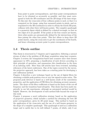 16 CHAPTER 1. INTRODUCTION
from point to point correspondences, and these point correspondences
have to be obtained as accurately as possible, and they must corre-
spond to both the 3D coordinates and the 2D image of the laser stripe.
To this end, the cross-ratio of four collinear points is used, so that it is
computed on the image, using four measured points in pixels, and ex-
trapolated to the 3D coordinates in order to obtain the fourth 3D point,
collinear with other three well known points. The complete quadrangle
is a geometric figure which is defined by a slanted rectangle, so that no
two edges of it are parallel. If the points at the four corners are known,
three other points are automatically defined by the intersections of the
lines joining the other four points. This fact allows to keep three 3D
points known, using the cross-ratio to get the coordinates of the fourth,
and hence obtaining accurate point to point correspondences.
1.4 Thesis outline
This thesis is structured in 7 chapters and 2 appendices, following a natural
stream of what is the problem of 3D shape acquisition using laser scanners.
Chapter 2 reviews the triangulation-based laser scanners since their former
appearance in 1971, proposing a classification of such devices according to
their principle of operation, and summarises this classification in the form
of an indexing table. More than 120 articles have been reviewed, including
references of the latest conferences. One of the topics covered by the survey,
the projective approach, has been taken as a starting point for developing a
new calibration method.
Chapter 3 describes a new technique based on the use of digital filters for
obtaining a reliable peak position even at very low signal-to-noise ratios. The
proposed peak detector is based on a well known result of the convolution
properties, and the application of FIR filters for obtaining accurate measure-
ments. The choice of the filter coefficients is based on the choice of the cut-off
frequency and the transition band abruptity. This choice has been made em-
pirically in our lab experiments, although an automated method would be
helpful. However, the development of such method falls beyond the scope of
this work.
Chapter 4 proposes a novel calibration strategy based on the application
of projective geometry, which includes a method for obtaining the best 3D
point correspondence, given its 2D point image. This method is based on
the application of the cross-ratio and the use of a well known geometry in
the shape of a complete quadrangle. This quadrangle is used as a calibration
target and is useful due to its well defined 7 points, of which, only 6 are
 
