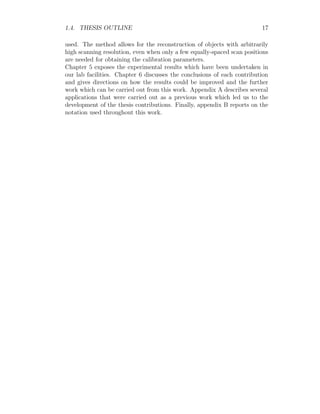1.4. THESIS OUTLINE 17
used. The method allows for the reconstruction of objects with arbitrarily
high scanning resolution, even when only a few equally-spaced scan positions
are needed for obtaining the calibration parameters.
Chapter 5 exposes the experimental results which have been undertaken in
our lab facilities. Chapter 6 discusses the conclusions of each contribution
and gives directions on how the results could be improved and the further
work which can be carried out from this work. Appendix A describes several
applications that were carried out as a previous work which led us to the
development of the thesis contributions. Finally, appendix B reports on the
notation used throughout this work.
 