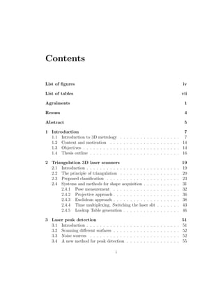 Contents
List of figures iv
List of tables vii
Agraı̈ments 1
Resum 4
Abstract 5
1 Introduction 7
1.1 Introduction to 3D metrology . . . . . . . . . . . . . . . . . . 7
1.2 Context and motivation . . . . . . . . . . . . . . . . . . . . . 14
1.3 Objectives . . . . . . . . . . . . . . . . . . . . . . . . . . . . . 14
1.4 Thesis outline . . . . . . . . . . . . . . . . . . . . . . . . . . . 16
2 Triangulation 3D laser scanners 19
2.1 Introduction . . . . . . . . . . . . . . . . . . . . . . . . . . . . 19
2.2 The principle of triangulation . . . . . . . . . . . . . . . . . . 20
2.3 Proposed classification . . . . . . . . . . . . . . . . . . . . . . 23
2.4 Systems and methods for shape acquisition . . . . . . . . . . . 31
2.4.1 Pose measurement . . . . . . . . . . . . . . . . . . . . 32
2.4.2 Projective approach . . . . . . . . . . . . . . . . . . . . 36
2.4.3 Euclidean approach . . . . . . . . . . . . . . . . . . . . 38
2.4.4 Time multiplexing. Switching the laser slit . . . . . . . 43
2.4.5 Lookup Table generation . . . . . . . . . . . . . . . . . 46
3 Laser peak detection 51
3.1 Introduction . . . . . . . . . . . . . . . . . . . . . . . . . . . . 51
3.2 Scanning different surfaces . . . . . . . . . . . . . . . . . . . . 52
3.3 Noise sources . . . . . . . . . . . . . . . . . . . . . . . . . . . 52
3.4 A new method for peak detection . . . . . . . . . . . . . . . . 55
i
 