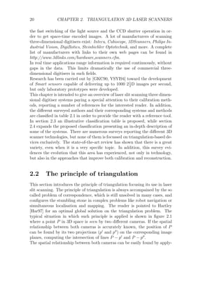 20 CHAPTER 2. TRIANGULATION 3D LASER SCANNERS
the fast switching of the light source and the CCD shutter operation in or-
der to get space-time encoded images. A lot of manufacturers of scanning
three-dimensional digitisers exist: Intecu, Cubiscope, 3DScanners, Philips In-
dustrial Vision, DigiBotics, Steinbichler Optotechnik, and more. A complete
list of manufacturers with links to their own web pages can be found in
http://www.3dlinks.com/hardware scanners.cfm.
In real time applications range information is required continuously, without
gaps in the data. This limits dramatically the use of commercial three-
dimensional digitisers in such fields.
Research has been carried out by [GKC90, YSYI94] toward the development
of Smart sensors capable of delivering up to 1000 21
2
D images per second,
but only laboratory prototypes were developed.
This chapter is intended to give an overview of laser slit scanning three dimen-
sional digitiser systems paying a special attention to their calibration meth-
ods, reporting a number of references for the interested reader. In addition,
the different surveyed authors and their corresponding systems and methods
are classified in table 2.1 in order to provide the reader with a reference tool.
In section 2.3 an illustrative classification table is proposed, while section
2.4 expands the proposed classification presenting an in-depth description of
some of the systems. There are numerous surveys reporting the different 3D
scanner technologies, but none of them is focussed on triangulation-based de-
vices exclusively. The state-of-the-art review has shown that there is a great
variety, even when it is a very specific topic. In addition, this survey evi-
dences the evolution that this area has experienced, not only in technology,
but also in the approaches that improve both calibration and reconstruction.
2.2 The principle of triangulation
This section introduces the principle of triangulation focusing its use in laser
slit scanning. The principle of triangulation is always accompained by the so
called problem of correspondence, which is still unsolved in many cases, and
configures the stumbling stone in complex problems like robot navigation or
simultaneous localisation and mapping. The reader is pointed to Hartley
[Har97] for an optimal global solution on the triangulation problem. The
typical situation in which such principle is applied is shown in figure 2.1
where a point P in 3D space is seen by two different cameras. If the spatial
relationship between both cameras is accurately known, the position of P
can be found by its two projections (p0
and p00
) on the corresponding image
planes, computing the intersection of lines P − p0
and P − p00
.
The spatial relationship between both cameras can be easily found by apply-
 