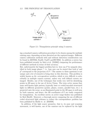 2.2. THE PRINCIPLE OF TRIANGULATION 21
P
p'
p''
Image plane
camera 1
Image plane
camera 2
3D point in
real world
{W}
{C1}
{C2}
Figure 2.1: Triangulation principle using 2 cameras.
ing a standard camera calibration procedure to be chosen among the multiple
existing ones, depending on how distorted are the captured images. Different
camera calibration methods with and without distortion consideration can
be found in [HJTS82, Fau93, Tsa87] and[WCH92]. In addition a survey has
been published recently by Salvi et.al. [SAB02] comparing the performance
of different methods in terms of their accuracy.
But, unfortunately the biggest problem here is: how can P be uniquely iden-
tified in both image planes ? i.e. how sure can be stated that both p0
and
p00
correspond to the projection of P ? The answer to these questions is not
unique and a lot of research is being done in this direction. This problem is
widely known as the correspondence problem, which is very difficult to solve
robustly in multiple camera systems, unless very well defined corners are
imaged. Besides, one of the techniques that works very well for identifying
points in 3D space is the use of Active Vision. The term active means that
some well known light pattern (typically laser or coded/uncoded structured
light) in different geometries (points, planes, crosses, parallel bars, etc.) is
projected onto the scene, so an illuminated point in the 3D space is well seen
by both cameras, and hence, the 3D coordinates of P are easily computed
by triangulation. An excellent survey on active range finders was published
by Besl [Bes88]. Moreover, a thorough survey comparing the use of different
coded structured light schemes to reduce the correspondence problem has
been published by Batlle et. al. [BMS98].
In addition, if the light source geometry, that is, its pose and scanning
movement, is well known, one of the cameras can be replaced by the light
 