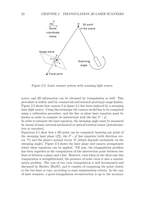 22 CHAPTER 2. TRIANGULATION 3D LASER SCANNERS
{W} P
{C1}
p'
3D point
in the scene
Focal point
Image plane
World
coordinate
frame
Scanning
angle
Figure 2.2: Laser scanner system with scanning light source.
source and 3D information can be obtained by triangulation as well. This
procedure is widely used by commercial and research prototype range finders.
Figure 2.2 shows how camera 2 in figure 2.1 has been replaced by a sweeping
laser light source. Using this technique the camera model has to be computed
using a calibration procedure, and the line or plane laser equation must be
known in order to compute its intersection with the line P − p0
.
In order to estimate the laser equation, the sweeping angle must be measured
by means of some external mechanical or optical rotation sensor (potentiome-
ters or encoders).
Equations 2.1 show how a 3D point can be computed, knowing one point of
the sweeping laser plane (P0
0), the P − p0
line equation (with direction vec-
tor −
→
v ) and the plane’s normal vector −
→
n (which depends exclusively on the
sweeping angle). Figure 2.3 shows the laser plane and camera arrangement
where these equations can be applied. Till now, the triangulation problem
has been regarded as the computation of the intersection point between two
lines or between a plane and a line. However, even when in the ideal case this
computation is straightforward, the presence of noise turns it into a minimi-
sation problem. The case of two view triangulation is well documented and
discussed by Hartley [Har97], and it consists of computing the point closest
to the two lines or rays, according to some minimisation criteria. In the case
of laser scanners, a good triangulation reconstruction is up to the accuracy
 