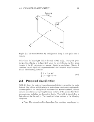 2.3. PROPOSED CLASSIFICATION 23
Laser
plane
P
P'o
v
n
p'
Sweeping
Angle
Figure 2.3: 3D reconstruction by triangulation using a laser plane and a
camera.
with which the laser light peak is located on the image. This peak gives
the position of point p0
in figure 2.2, hence the need of using the best peak
detector if the 3D reconstruction accuracy has to be maximised. Chapter 3
describes a novel algorithm for peak detection, and compares its performance
with 5 other existing methods.

P = P0 + λ−
→
v
(P − P0
0) · −
→
n = 0
(2.1)
2.3 Proposed classification
Table 2.1 shows the reviewed three-dimensional digitisers, reporting the main
features they exhibit, and showing a structure based on the calibration meth-
ods that yield to the triangulation reconstruction. For each of them, several
authors are referenced, reporting the main features of the systems they have
proposed, and including an illustrative sketch. This table is intended as a
fast reference for the readers. The classification is structured in the following
categories:
• Pose: The estimation of the laser plane/line equations is performed by
 