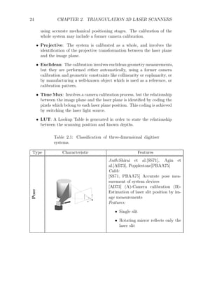 24 CHAPTER 2. TRIANGULATION 3D LASER SCANNERS
using accurate mechanical positioning stages. The calibration of the
whole system may include a former camera calibration.
• Projective: The system is calibrated as a whole, and involves the
identification of the projective transformation between the laser plane
and the image plane.
• Euclidean: The calibration involves euclidean geometry measurements,
but they are performed either automatically, using a former camera
calibration and geometric constraints like collinearity or coplanarity, or
by manufacturing a well-known object which is used as a reference, or
calibration pattern.
• Time Mux: Involves a camera calibration process, but the relationship
between the image plane and the laser plane is identified by coding the
pixels which belong to each laser plane position. This coding is achieved
by switching the laser light source.
• LUT: A Lookup Table is generated in order to state the relationship
between the scanning position and known depths.
Table 2.1: Classification of three-dimensional digitiser
systems.
Type Characteristic Features
Pose
Auth:Shirai et al.[SS71], Agin et
al.[AB73], Popplestone[PBAA75]
Calib:
[SS71, PBAA75] Accurate pose mea-
surement of system devices
[AB73] (A)-Camera calibration (B)-
Estimation of laser slit position by im-
age measurements
Features:
• Single slit
• Rotating mirror reflects only the
laser slit
 