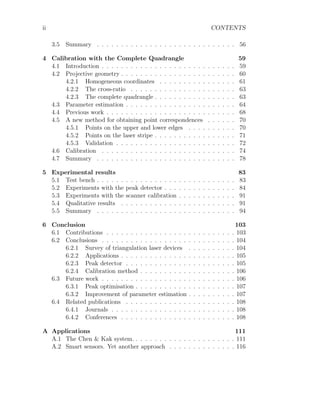 ii CONTENTS
3.5 Summary . . . . . . . . . . . . . . . . . . . . . . . . . . . . . 56
4 Calibration with the Complete Quadrangle 59
4.1 Introduction . . . . . . . . . . . . . . . . . . . . . . . . . . . . 59
4.2 Projective geometry . . . . . . . . . . . . . . . . . . . . . . . . 60
4.2.1 Homogeneous coordinates . . . . . . . . . . . . . . . . 61
4.2.2 The cross-ratio . . . . . . . . . . . . . . . . . . . . . . 63
4.2.3 The complete quadrangle . . . . . . . . . . . . . . . . . 63
4.3 Parameter estimation . . . . . . . . . . . . . . . . . . . . . . . 64
4.4 Previous work . . . . . . . . . . . . . . . . . . . . . . . . . . . 68
4.5 A new method for obtaining point correspondences . . . . . . 70
4.5.1 Points on the upper and lower edges . . . . . . . . . . 70
4.5.2 Points on the laser stripe . . . . . . . . . . . . . . . . . 71
4.5.3 Validation . . . . . . . . . . . . . . . . . . . . . . . . . 72
4.6 Calibration . . . . . . . . . . . . . . . . . . . . . . . . . . . . 74
4.7 Summary . . . . . . . . . . . . . . . . . . . . . . . . . . . . . 78
5 Experimental results 83
5.1 Test bench . . . . . . . . . . . . . . . . . . . . . . . . . . . . . 83
5.2 Experiments with the peak detector . . . . . . . . . . . . . . . 84
5.3 Experiments with the scanner calibration . . . . . . . . . . . . 91
5.4 Qualitative results . . . . . . . . . . . . . . . . . . . . . . . . 91
5.5 Summary . . . . . . . . . . . . . . . . . . . . . . . . . . . . . 94
6 Conclusion 103
6.1 Contributions . . . . . . . . . . . . . . . . . . . . . . . . . . . 103
6.2 Conclusions . . . . . . . . . . . . . . . . . . . . . . . . . . . . 104
6.2.1 Survey of triangulation laser devices . . . . . . . . . . 104
6.2.2 Applications . . . . . . . . . . . . . . . . . . . . . . . . 105
6.2.3 Peak detector . . . . . . . . . . . . . . . . . . . . . . . 105
6.2.4 Calibration method . . . . . . . . . . . . . . . . . . . . 106
6.3 Future work . . . . . . . . . . . . . . . . . . . . . . . . . . . . 106
6.3.1 Peak optimisation . . . . . . . . . . . . . . . . . . . . . 107
6.3.2 Improvement of parameter estimation . . . . . . . . . . 107
6.4 Related publications . . . . . . . . . . . . . . . . . . . . . . . 108
6.4.1 Journals . . . . . . . . . . . . . . . . . . . . . . . . . . 108
6.4.2 Conferences . . . . . . . . . . . . . . . . . . . . . . . . 108
A Applications 111
A.1 The Chen & Kak system. . . . . . . . . . . . . . . . . . . . . . 111
A.2 Smart sensors. Yet another approach . . . . . . . . . . . . . . 116
 