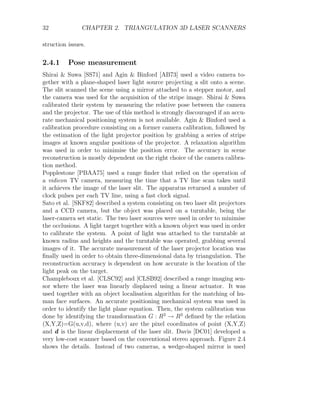32 CHAPTER 2. TRIANGULATION 3D LASER SCANNERS
struction issues.
2.4.1 Pose measurement
Shirai  Suwa [SS71] and Agin  Binford [AB73] used a video camera to-
gether with a plane-shaped laser light source projecting a slit onto a scene.
The slit scanned the scene using a mirror attached to a stepper motor, and
the camera was used for the acquisition of the stripe image. Shirai  Suwa
calibrated their system by measuring the relative pose between the camera
and the projector. The use of this method is strongly discouraged if an accu-
rate mechanical positioning system is not available. Agin  Binford used a
calibration procedure consisting on a former camera calibration, followed by
the estimation of the light projector position by grabbing a series of stripe
images at known angular positions of the projector. A relaxation algorithm
was used in order to minimise the position error. The accuracy in scene
reconstruction is mostly dependent on the right choice of the camera calibra-
tion method.
Popplestone [PBAA75] used a range finder that relied on the operation of
a vidicon TV camera, measuring the time that a TV line scan takes until
it achieves the image of the laser slit. The apparatus returned a number of
clock pulses per each TV line, using a fast clock signal.
Sato et al. [SKF82] described a system consisting on two laser slit projectors
and a CCD camera, but the object was placed on a turntable, being the
laser-camera set static. The two laser sources were used in order to minimise
the occlusions. A light target together with a known object was used in order
to calibrate the system. A point of light was attached to the turntable at
known radius and heights and the turntable was operated, grabbing several
images of it. The accurate measurement of the laser projector location was
finally used in order to obtain three-dimensional data by triangulation. The
reconstruction accuracy is dependent on how accurate is the location of the
light peak on the target.
Champleboux et al. [CLSC92] and [CLSB92] described a range imaging sen-
sor where the laser was linearly displaced using a linear actuator. It was
used together with an object localisation algorithm for the matching of hu-
man face surfaces. An accurate positioning mechanical system was used in
order to identify the light plane equation. Then, the system calibration was
done by identifying the transformation G : R3
→ R3
defined by the relation
(X,Y,Z)=G(u,v,d), where (u,v) are the pixel coordinates of point (X,Y,Z)
and d is the linear displacement of the laser slit. Davis [DC01] developed a
very low-cost scanner based on the conventional stereo approach. Figure 2.4
shows the details. Instead of two cameras, a wedge-shaped mirror is used
 