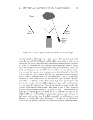 2.4. SYSTEMS AND METHODS FOR SHAPE ACQUISITION 33
Figure 2.4: A stereo rig with only one camera and a laser stripe.
for generating two side images on a single camera. The camera is calibrated
using the method of Tsai [Tsa86], and the 3D reconstruction is achieved by
computing the intersection of the two optical rays passing through the same
3D point. In this work the laser equation is not computed, since it is used
only for solving the corresponding problem. The system performs acceptably
good, considering its low cost. However, even when the issue of syncronisa-
tion between the cameras in a common stereo rig is obviously solved, the
sync between the camera shutter and the laser movement should be consid-
ered in order to minimise even more the inaccuracies. Oike et. al.[OIA03a]
developed a smart image sensor for real-time and high resolution 3D mea-
surements. The features of this device allow high speed measurement and
incorporates circuitry for centroid-based peak detection and is able to achieve
very low noise 3D information. Figure 2.5 shows the strategy for the sub-
pixel accuracy centroid computation. The sensor is able to detect both the
position and the intensity profile of the projected light. The frame-rates are
260K fps for 128x128 pixels and 32.6K fps for a 1024x1024 pixel frame. In
addition, Oike et. al. [OIA03b] developed another similar device intended for
high speed position detection. It includes a parallel row architecture, which
allows for a considerably higher frame-rate. The edge of the illuminated
pixels is quickly detected and provides enough information for triangulation.
 
