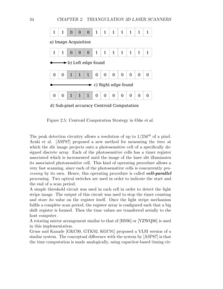 34 CHAPTER 2. TRIANGULATION 3D LASER SCANNERS
Figure 2.5: Centroid Computation Strategy in Oike et.al.
The peak detection circuitry allows a resolution of up to 1/256th
of a pixel.
Araki et al. [ASP87] proposed a new method for measuring the time at
which the slit image projects onto a photosensitive cell of a specifically de-
signed discrete array. Each of the photosensitive cells has a timer register
associated which is incremented until the image of the laser slit illuminates
its associated photosensitive cell. This kind of operating procedure allows a
very fast scanning, since each of the photosensitive cells is concurrently pro-
cessing by its own. Hence, this operating procedure is called cell-parallel
processing. Two optical switches are used in order to indicate the start and
the end of a scan period.
A simple threshold circuit was used in each cell in order to detect the light
stripe image. The output of this circuit was used to stop the timer counting
and store its value on the register itself. Once the light stripe mechanism
fulfils a complete scan period, the register array is configured such that a big
shift register is formed. Then the time values are transferred serially to the
host computer.
A rotating mirror arrangement similar to that of [HS96] or [YZWQ96] is used
in this implementation.
Gruss and Kanade [GKC90, GTK92, KGC91] proposed a VLSI version of a
similar system. The conceptual difference with the system by [ASP87] is that
the time computation is made analogically, using capacitor-based timing cir-
 