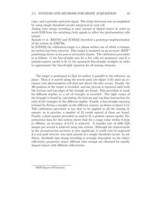 2.4. SYSTEMS AND METHODS FOR SHAPE ACQUISITION 35
cuits, and a periodic sawtooth signal. The stripe detection was accomplished
by using simple threshold circuits integrated in each cell.
Analog time stamp recording is used instead of digital timers in order to
avoid EMI from the switching clock signals to affect the photosensitive cells
output.
Kanade et al. [KGC91] and [GTK92] described a prototype implementation
of the system in [GKC90].
In [GTK92] the calibration target is a planar surface out of which a triangu-
lar section has been removed. This target is mounted on an accurate 3DOF1
positioning device so its pose is accurately known. The calibration procedure
is as follows: 1) the line-of-sight rays for a few cells are measured, and 2) a
pinhole-camera model is fit to the measured line-of-sight straights in order
to approximate the line-of-sight equation for all sensing elements.
The target is positioned so that its surface is parallel to the reference xy
plane. Then it is moved along the search path (see figure 2.16) until an oc-
clusion (the photosensitive cell does not detect the slit) occurs. Finally, the
3D position of the target is recorded, and the process is repeated until both
the bottom and top edges of the triangle are found. This procedure is made
for different depths, so a set of triangles is recorded. The right corner of
the triangle is found by calculating the bottom and top lines intersection for
each of the triangles at the different depths. Finally, a line-of-sight equation
is found by fitting a straight on the different corners, as shown in figure 2.15.
This calibration procedure is too slow to be applied to all the sensing el-
ements, so in practise, a number of 25 evenly spaced of them are found.
Finally, a least-squares procedure is used to fit a pinhole camera model. Ex-
perimental data for this system shows that for a range value within 0.5mm
to 500mm, an accuracy of 0.1% is achieved. A transfer rate of 1000 21
2
D
images per second is achieved using this system. Although the improvement
in the reconstruction accuracy is very significant, it could even be improved
if a real peak detector was used instead of a simple threshold circuit. In ad-
dition, threshold time stamp recording is strongly dependent on the object
reflectivity properties, hence different time stamps are obtained for equally
shaped object with different reflectivities.
1
DOF:Degrees Of Freedom
 