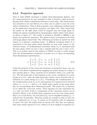 36 CHAPTER 2. TRIANGULATION 3D LASER SCANNERS
2.4.2 Projective approach
Chen  Kak [CK87] developed a similar three-dimensional digitiser, but
the camera-projector set was arranged so that it formed a rigid structure,
keeping their relative orientations invariant to each other. The whole system
was mounted in the end effector of a robot arm in order to scan the scene
under consideration. Chen  Kak proposed a new calibration method based
on the application of projective geometry (see figure 2.6). They stated that
the points on the light plane could be mapped onto the image plane by
finding the planar transformation (homography) which relates both planes,
as shown in figure 2.7. The reader is pointed to [Fau93] or [HZ03] to get
deeper into projective geometry. The planes s and r correspond to the laser
and image planes respectively. The calibration procedure is carried out with
respect to a reference coordinate frame. A different coordinate frame Fs is
associated to the laser plane which describes its pose with respect to the
reference frame. A bi-dimensional coordinate frame F2s is associated with
the laser plane, where its axis x and y coincide with the axis x and y of Fs.
This is an artifact used by the authors of [CK87] in order to easily change
from the bi-dimensional coordinates of points on s to their corresponding
three-dimensional representation.
ρ ·


x1
x2
x3

 =


e11 e12 e13
e21 e22 e23
e31 e32 e33

 ·


x0
1
x0
2
x0
3

 (2.2)
Using the property of the cross-ratio invariance in projective space, one can
define a 3x3 planar transformation mapping the points laying on a plane s
into another plane r. Then, equation 2.2 is obtained, where ρ is a scale fac-
tor. The left hand side of this equation is the vector coordinate of a point
laying on s (Xs), while the right hand side column vector describes the co-
ordinates of a point laying on r (Xr). Considering the transformation Fs,
the transformation from F2s to Fs and equation 2.2, equation 2.3 is obtained
(where x0
1 = u, x0
2 = v and x0
3 = 1), which maps a point on the image plane
into its corresponding three dimensional point. The matrix Tcb in equation
2.3 is called the conversion matrix. From equation 2.3, the expressions for
x, y and z in terms of the tij components of the conversion matrix can be
obtained. Hence, a set of three linear equations is set for every image point.
Since ρ is a scale factor, the 4x3 matrix Tcb can be simplified making t43 = 1
without loss of generality. Then four points are enough in order to solve for
the 11 unknowns (t11 to t42). A system of 12 equations with 11 unknowns
is raised, but since the points must be chosen such that they are coplanar,
they must satisfy equation 2.4 too, which is de facto implicit in equation 2.3,
 