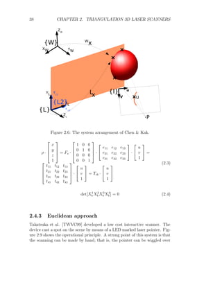 38 CHAPTER 2. TRIANGULATION 3D LASER SCANNERS
Figure 2.6: The system arrangement of Chen  Kak.
ρ ·




x
y
z
1



 = Fs ·




1 0 0
0 1 0
0 0 0
0 0 1



 ·


e11 e12 e13
e21 e22 e23
e31 e32 e33

 ·


u
v
1

 =




t11 t12 t13
t21 t22 t23
t31 t32 t33
t41 t42 t43



 ·


u
v
1

 = Tcb ·


u
v
1


(2.3)
det[X1
b X2
b X3
b X4
b ] = 0 (2.4)
2.4.3 Euclidean approach
Takatsuka et al. [TWVC99] developed a low cost interactive scanner. The
device cast a spot on the scene by means of a LED marked laser pointer. Fig-
ure 2.9 shows the operational principle. A strong point of this system is that
the scanning can be made by hand, that is, the pointer can be wiggled over
 