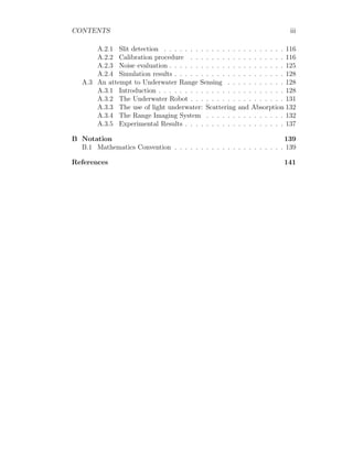 CONTENTS iii
A.2.1 Slit detection . . . . . . . . . . . . . . . . . . . . . . . 116
A.2.2 Calibration procedure . . . . . . . . . . . . . . . . . . 116
A.2.3 Noise evaluation . . . . . . . . . . . . . . . . . . . . . . 125
A.2.4 Simulation results . . . . . . . . . . . . . . . . . . . . . 128
A.3 An attempt to Underwater Range Sensing . . . . . . . . . . . 128
A.3.1 Introduction . . . . . . . . . . . . . . . . . . . . . . . . 128
A.3.2 The Underwater Robot . . . . . . . . . . . . . . . . . . 131
A.3.3 The use of light underwater: Scattering and Absorption 132
A.3.4 The Range Imaging System . . . . . . . . . . . . . . . 132
A.3.5 Experimental Results . . . . . . . . . . . . . . . . . . . 137
B Notation 139
B.1 Mathematics Convention . . . . . . . . . . . . . . . . . . . . . 139
References 141
 