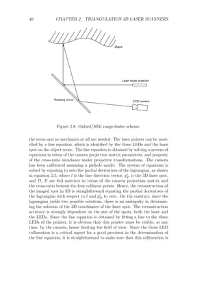 40 CHAPTER 2. TRIANGULATION 3D LASER SCANNERS
Object
Laser stripe projector
CCD camera
Rotating mirror
Figure 2.8: Oxford/NEL range-finder scheme.
the scene and no mechanics at all are needed. The laser pointer can be mod-
elled by a line equation, which is identified by the three LEDs and the laser
spot on the object scene. The line equation is obtained by solving a system of
equations in terms of the camera projection matrix parameters, and property
of the cross-ratio invariance under projective transformations. The camera
has been calibrated assuming a pinhole model. The system of equations is
solved by equating to zero the partial derivatives of the lagrangian, as shown
in equation 2.5, where l is the line direction vector, p0
D is the 3D laser spot,
and D, E are 8x3 matrices in terms of the camera projection matrix and
the cross-ratio beween the four collinear points. Hence, the reconstruction of
the imaged spot in 3D is straightforward equating the partial derivatives of
the lagrangian with respect to l and p0
D to zero. On the contrary, since the
lagrangian yields two possible solutions, there is an ambiguity in determin-
ing the solution of the 3D coordinates of the laser spot. The reconstruction
accuracy is strongly dependent on the size of the spots, both the laser and
the LEDs. Since the line equation is obtained by fitting a line to the three
LEDs of the pointer, it is obvious that this pointer must be visible, at any
time, by the camera, hence limiting the field of view. Since the three LED
collineation is a critical aspect for a good precision in the determination of
the line equation, it is straightforward to make sure that this collineation is
 