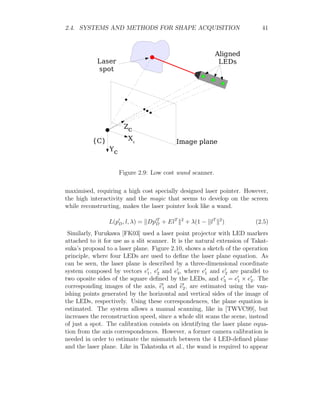 2.4. SYSTEMS AND METHODS FOR SHAPE ACQUISITION 41
Figure 2.9: Low cost wand scanner.
maximised, requiring a high cost specially designed laser pointer. However,
the high interactivity and the magic that seems to develop on the screen
while reconstructing, makes the laser pointer look like a wand.
L(p0
D, l, λ) = kDp0T
D + ElT
k2
+ λ(1 − klT
k2
) (2.5)
Similarly, Furukawa [FK03] used a laser point projector with LED markers
attached to it for use as a slit scanner. It is the natural extension of Takat-
suka’s proposal to a laser plane. Figure 2.10, shows a sketch of the operation
principle, where four LEDs are used to define the laser plane equation. As
can be seen, the laser plane is described by a three-dimensional coordinate
system composed by vectors e0
1, e0
2 and e0
3, where e0
1 and e0
2 are parallel to
two oposite sides of the square defined by the LEDs, and e0
3 = e0
1 × e0
2. The
corresponding images of the axis, b
e0
1 and b
e0
2, are estimated using the van-
ishing points generated by the horizontal and vertical sides of the image of
the LEDs, respectively. Using these correspondences, the plane equation is
estimated. The system allows a manual scanning, like in [TWVC99], but
increases the reconstruction speed, since a whole slit scans the scene, instead
of just a spot. The calibration consists on identifying the laser plane equa-
tion from the axis correspondences. However, a former camera calibration is
needed in order to estimate the mismatch between the 4 LED-defined plane
and the laser plane. Like in Takatsuka et al., the wand is required to appear
 