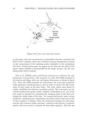 42 CHAPTER 2. TRIANGULATION 3D LASER SCANNERS
Figure 2.10: Low cost wand slit scanner.
on the image, since the reconstruction is impossible otherwise, and hence the
field of view is limited. Since the coordinate systems identification is based
on the computation of the vanishing points, instability in the calculations
and hence reconstruction gaps can appear in case that the two sides of the
square appear parallel or quasi-parallel on the image. In that case, the van-
ishing points tend to infinity.
Chu et al. [CHJ01] used a well known structure as a reference for cali-
bration free reconstruction. The structure is a cube with LEDs attached to
the vertices and edges, with very well known dimensions, as shown in figure
2.11. Since the LEDs locations are well known, the cross-ratio invariance
under projective transformations is used in order to extract the 3D coordi-
nates of every point on the laser stripe. The cube, which must always be
visible, establishes the reference coordinate system. The cross-ratios are cal-
culated between four points, which, similarly to Furukawa et al., one of the
four points is obtained by computing the vanishing point of the lines con-
taining the visible edges of the cube. As reasoned previously, under certain
conditions, vanishing point computation can induce serious inaccuracies due
to their tendency to infinity. Since the intersection between the laser plane
and the cube is always visible, and hence, referred to the reference coordinate
system, there is no need to compute the laser plane equation. This fact has
 