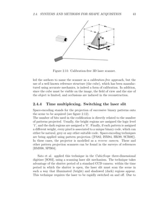 2.4. SYSTEMS AND METHODS FOR SHAPE ACQUISITION 43
Figure 2.11: Calibration-free 3D laser scanner.
led the authors to name the scanner as a calibration-free approach, but the
use of a well known reference structure (the cube), which has been manufac-
tured using accurate mechanics, is indeed a form of calibration. In addition,
since the cube must be visible on the image, the field of view and the size of
the object is limited, and occlusions are induced in the reconstruction.
2.4.4 Time multiplexing. Switching the laser slit
Space-encoding stands for the projection of successive binary patterns onto
the scene to be acquired (see figure 2.12).
The number of bits used in the codification is directly related to the number
of patterns projected. Usually, the bright regions are assigned the logic level
’1’, and the dark regions are assigned a ’0’. Finally, if each pattern is assigned
a different weight, every pixel is associated to a unique binary code, which can
either be natural, grey or any other suitable code. Space-encoding techniques
are being applied using pattern projection ([PA82, ISM84, HK99, SCR00]).
In these cases, the projector is modelled as a reverse camera. These and
other pattern projection scanners can be found in the surveys of references
[BMS98, SPB04].
Sato et al. applied this technique in the CubicScope three-dimensional
digitiser [SO93], using a scanning laser slit mechanism. The technique takes
advantage of the shutter period of a standard CCD camera: within the time
period in which the shutter is open, the laser slit must scan the scene in
such a way that illuminated (bright) and shadowed (dark) regions appear.
This technique requires the laser to be rapidly switched on and off. Due to
 