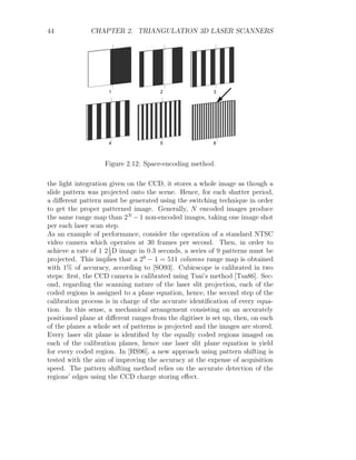 44 CHAPTER 2. TRIANGULATION 3D LASER SCANNERS
1 2 3
4 5 6
Figure 2.12: Space-encoding method.
the light integration given on the CCD, it stores a whole image as though a
slide pattern was projected onto the scene. Hence, for each shutter period,
a different pattern must be generated using the switching technique in order
to get the proper patterned image. Generally, N encoded images produce
the same range map than 2N
−1 non-encoded images, taking one image shot
per each laser scan step.
As an example of performance, consider the operation of a standard NTSC
video camera which operates at 30 frames per second. Then, in order to
achieve a rate of 1 21
2
D image in 0.3 seconds, a series of 9 patterns must be
projected. This implies that a 29
− 1 = 511 columns range map is obtained
with 1% of accuracy, according to [SO93]. Cubicscope is calibrated in two
steps: first, the CCD camera is calibrated using Tsai’s method [Tsa86]. Sec-
ond, regarding the scanning nature of the laser slit projection, each of the
coded regions is assigned to a plane equation, hence, the second step of the
calibration process is in charge of the accurate identification of every equa-
tion. In this sense, a mechanical arrangement consisting on an accurately
positioned plane at different ranges from the digitiser is set up, then, on each
of the planes a whole set of patterns is projected and the images are stored.
Every laser slit plane is identified by the equally coded regions imaged on
each of the calibration planes, hence one laser slit plane equation is yield
for every coded region. In [HS96], a new approach using pattern shifting is
tested with the aim of improving the accuracy at the expense of acquisition
speed. The pattern shifting method relies on the accurate detection of the
regions’ edges using the CCD charge storing effect.
 
