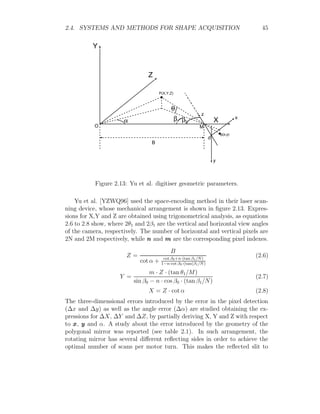 2.4. SYSTEMS AND METHODS FOR SHAPE ACQUISITION 45
Y
Z
X x
y
z
o
O M
B
P(X,Y,Z)
p(x,y)
0
Figure 2.13: Yu et al. digitiser geometric parameters.
Yu et al. [YZWQ96] used the space-encoding method in their laser scan-
ning device, whose mechanical arrangement is shown in figure 2.13. Expres-
sions for X,Y and Z are obtained using trigonometrical analysis, as equations
2.6 to 2.8 show, where 2θ1 and 2β1 are the vertical and horizontal view angles
of the camera, respectively. The number of horizontal and vertical pixels are
2N and 2M respectively, while n and m are the corresponding pixel indexes.
Z =
B
cot α + cot β0+n·(tan β1/N)
1−n·cot β0·(tan(β1/N)
(2.6)
Y =
m · Z · (tan θ1/M)
sin β0 − n · cos β0 · (tan β1/N)
(2.7)
X = Z · cot α (2.8)
The three-dimensional errors introduced by the error in the pixel detection
(∆x and ∆y) as well as the angle error (∆α) are studied obtaining the ex-
pressions for ∆X, ∆Y and ∆Z, by partially deriving X, Y and Z with respect
to x, y and α. A study about the error introduced by the geometry of the
polygonal mirror was reported (see table 2.1). In such arrangement, the
rotating mirror has several different reflecting sides in order to achieve the
optimal number of scans per motor turn. This makes the reflected slit to
 