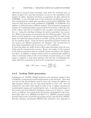 46 CHAPTER 2. TRIANGULATION 3D LASER SCANNERS
effectively be projected from somewhere away from the rotational axis, as
shown in figure 2.14, and this introduces an error in the calculation of the
baseline B (∆B0). Equation 2.9 shows an expression for ∆B0, deduced by
[YZWQ96]. A very thorough work on the estimation of calibration errors in
laser scanning devices using space-encoding can be found in [YZWL98]. This
work was done from the results published in [YZWQ96]. In [YZWL98], Yu’s
digitiser is calibrated using a different method. The mechanical arrangement
consists of a standardised plane, placed in front of the lenses, within the view
of the system, such that it is parallel to the xoy plane and perpendicular to
the xoz. Using the switching technique for pattern generation, two concen-
tric, different size squares are projected onto the calibration plane. Then, the
plane is moved along the z axis until the biggest square fills the whole image
plane, the calibration plane position is recorded, and the process is repeated
for the smallest square. Using the known geometrical relation between the
two squares, the different parameters are obtained. The reconstruction is
done using triangulation and an accuracy of 1.5% is achieved.
In space-encoding, the width of each coded region determines both the reso-
lution and the reconstruction accuracy. Hence, the number of bits involved
in the pattern generation must be carefully chosen according to the applica-
tion specs. In addition, a unique criterion must be systematically applied in
order to determine which of the several subsets of points laying on a coded
region is assigned to each plane equation with the aim of minimising the
stripe detection uncertainty as well as the reconstruction inaccuracies.
∆B0 = 2R · (cos a − cos a0) ·
sin(b − a)
cos(b − 2a)
(2.9)
2.4.5 Lookup Table generation
Yokohama et al. [YSYI94, SYI94b] proposed a new prototype similar to that
of [GKC90], incorporating notable improvements in slit detection. They used
two side by side photosensitive areas in every cell, sensing the difference in
light intensity between the two twin photo-diodes in every cell. The cell
architecture uses three clock signals in order to set a 4-phase operation for
synchronously sensing and transferring the data. A notable improvement in
the accuracy has been achieved, obtaining a range error of -24µm to +14µm,
and is, in addition, very robust under the presence of significant levels of am-
bient light. Hori et al. [HBK94] and Baba et al. [BKK97] proposed similar
systems based on the cell-parallel processing concept, introduced by [ASP87].
Recently, Brajovic and Kanade [BMJ01] have proposed a new approach to
 