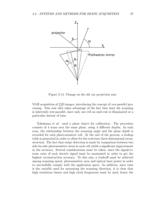 2.4. SYSTEMS AND METHODS FOR SHAPE ACQUISITION 47
Z
X
projector
a
b
Polihedron mirror
R
0
Figure 2.14: Change on the slit ray projection axis.
VLSI acquisition of 21
2
D images, introducing the concept of row-parallel pro-
cessing. This new idea takes advantage of the fact that laser slit scanning
is inherently row-parallel, since only one cell on each row is illuminated at a
particular instant of time.
Yokohama et al. used a plane object for calibration. The procedure
consists of 4 scans over the same plane, using 4 different depths. In each
scan, the relationship between the scanning angle and the plane depth is
recorded for each photo-sensitive cell. At the end of the process, a lookup
table is generated in order to allow for the real-time three-dimensional recon-
struction. The fact that stripe detection is made by comparison between two
side-by-side photosensitive areas in each cell yields a significant improvement
in the accuracy. Several considerations must be taken, since the signal-to-
noise ratio of each electric signal must be maximised in order to get the
highest reconstruction accuracy. To this aim, a tradeoff must be achieved
among scanning speed, photosensitive area and optical laser power in order
to successfully comply with the application specs. In addition, since time
is the variable used for measuring the scanning direction, it is clear that
high resolution timers and high clock frequencies must be used, hence the
 