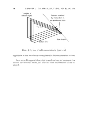 48 CHAPTER 2. TRIANGULATION 3D LASER SCANNERS
Triangles at
different depths
Line of sight
Corners obtained
by intersection of
top and bottom lines
Top line
Bottom line
Figure 2.15: Line of sight computation in Gruss et al.
upper limit in scan resolution is the highest clock frequency that can be used.
Even when this approach is straightforward and easy to implement, few
authors have reported results, and hence no other improvements can be ex-
plained.
 