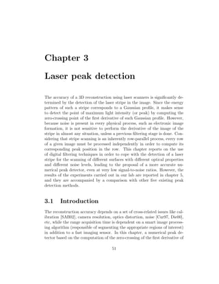 Chapter 3
Laser peak detection
The accuracy of a 3D reconstruction using laser scanners is significantly de-
termined by the detection of the laser stripe in the image. Since the energy
pattern of such a stripe corresponds to a Gaussian profile, it makes sense
to detect the point of maximum light intensity (or peak) by computing the
zero-crossing point of the first derivative of such Gaussian profile. However,
because noise is present in every physical process, such as electronic image
formation, it is not sensitive to perform the derivative of the image of the
stripe in almost any situation, unless a previous filtering stage is done. Con-
sidering that stripe scanning is an inherently row-parallel process, every row
of a given image must be processed independently in order to compute its
corresponding peak position in the row. This chapter reports on the use
of digital filtering techniques in order to cope with the detection of a laser
stripe for the scanning of different surfaces with different optical properties
and different noise levels, leading to the proposal of a more accurate nu-
merical peak detector, even at very low signal-to-noise ratios. However, the
results of the experiments carried out in our lab are reported in chapter 5,
and they are accompanied by a comparison with other five existing peak
detection methods.
3.1 Introduction
The reconstruction accuracy depends on a set of cross-related issues like cal-
ibration [SAB02], camera resolution, optics distortion, noise [Cur97, Die00],
etc, while the range acquisition time is dependent on a smart image process-
ing algorithm (responsible of segmenting the appropriate regions of interest)
in addition to a fast imaging sensor. In this chapter, a numerical peak de-
tector based on the computation of the zero-crossing of the first derivative of
51
 